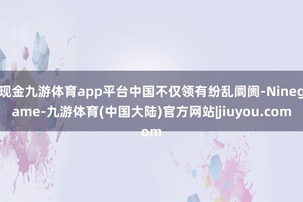 现金九游体育app平台中国不仅领有纷乱阛阓-Ninegame-九游体育(中国大陆)官方网站|jiuyou.com