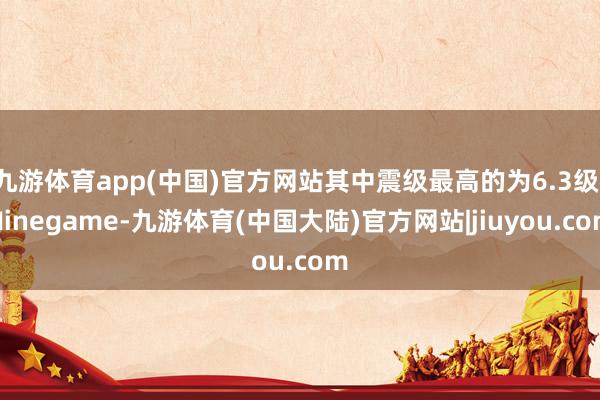 九游体育app(中国)官方网站其中震级最高的为6.3级-Ninegame-九游体育(中国大陆)官方网站|jiuyou.com