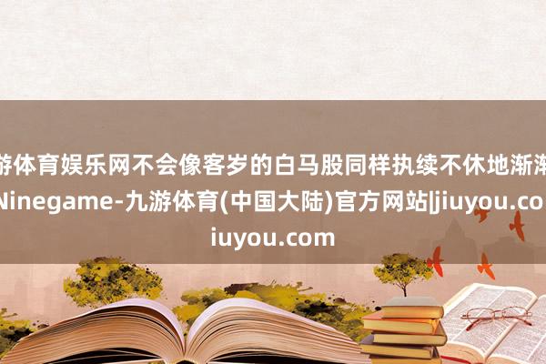 九游体育娱乐网不会像客岁的白马股同样执续不休地渐渐涨-Ninegame-九游体育(中国大陆)官方网站|jiuyou.com