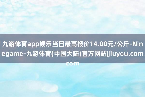 九游体育app娱乐当日最高报价14.00元/公斤-Ninegame-九游体育(中国大陆)官方网站|jiuyou.com