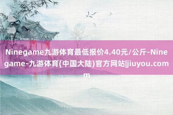 Ninegame九游体育最低报价4.40元/公斤-Ninegame-九游体育(中国大陆)官方网站|jiuyou.com