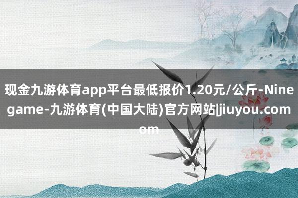 现金九游体育app平台最低报价1.20元/公斤-Ninegame-九游体育(中国大陆)官方网站|jiuyou.com