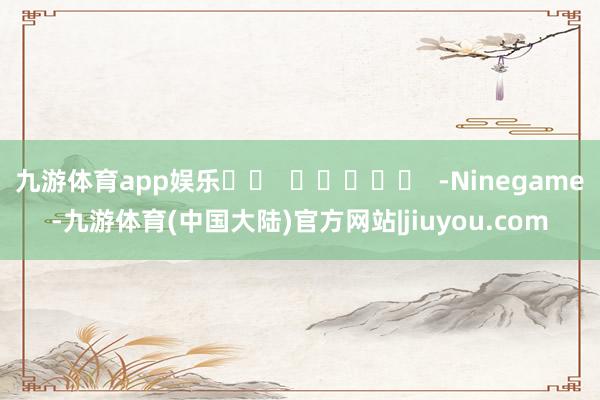 九游体育app娱乐		  					  -Ninegame-九游体育(中国大陆)官方网站|jiuyou.com