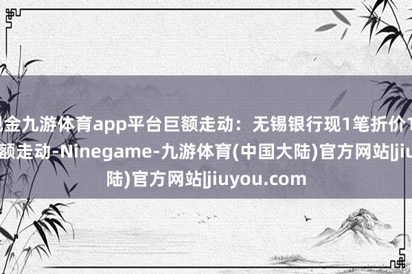 现金九游体育app平台巨额走动：无锡银行现1笔折价12.85%的巨额走动-Ninegame-九游体育(中国大陆)官方网站|jiuyou.com