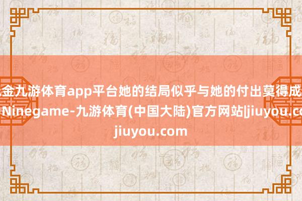 现金九游体育app平台她的结局似乎与她的付出莫得成正比-Ninegame-九游体育(中国大陆)官方网站|jiuyou.com