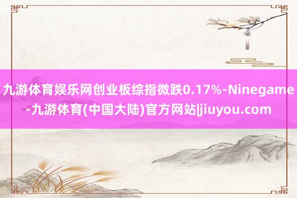 九游体育娱乐网创业板综指微跌0.17%-Ninegame-九游体育(中国大陆)官方网站|jiuyou.com