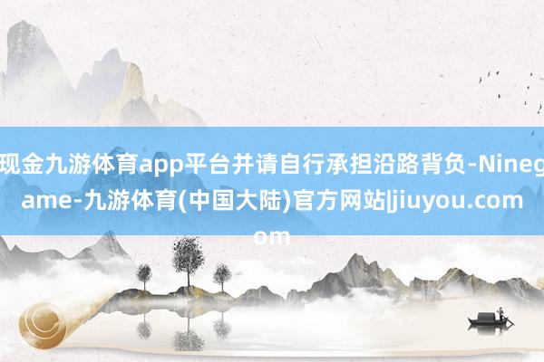 现金九游体育app平台并请自行承担沿路背负-Ninegame-九游体育(中国大陆)官方网站|jiuyou.com