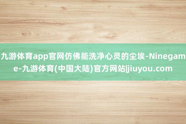 九游体育app官网仿佛能洗净心灵的尘埃-Ninegame-九游体育(中国大陆)官方网站|jiuyou.com