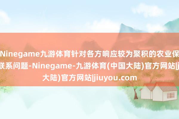 Ninegame九游体育针对各方响应较为聚积的农业保障承保理赔联系问题-Ninegame-九游体育(中国大陆)官方网站|jiuyou.com