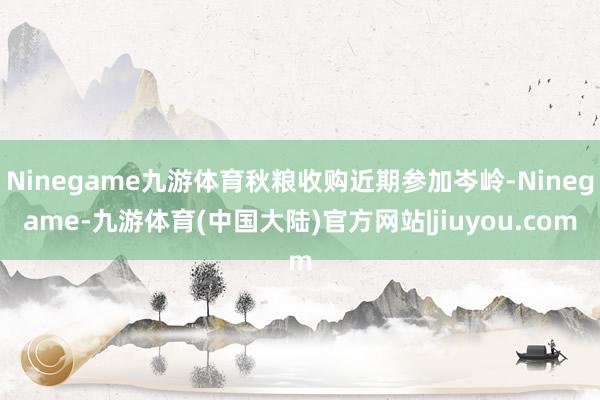 Ninegame九游体育秋粮收购近期参加岑岭-Ninegame-九游体育(中国大陆)官方网站|jiuyou.com