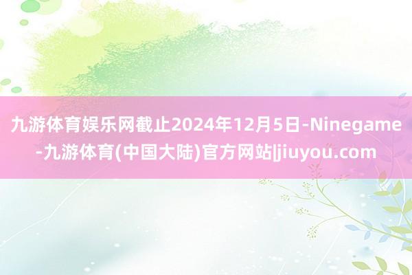 九游体育娱乐网截止2024年12月5日-Ninegame-九游体育(中国大陆)官方网站|jiuyou.com