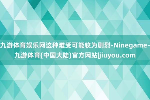 九游体育娱乐网这种难受可能较为剧烈-Ninegame-九游体育(中国大陆)官方网站|jiuyou.com