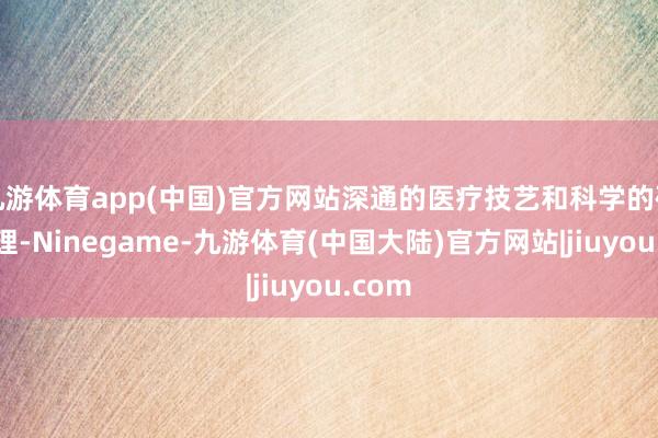 九游体育app(中国)官方网站深通的医疗技艺和科学的研究治理-Ninegame-九游体育(中国大陆)官方网站|jiuyou.com