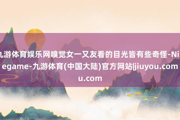 九游体育娱乐网嗅觉女一又友看的目光皆有些奇怪-Ninegame-九游体育(中国大陆)官方网站|jiuyou.com