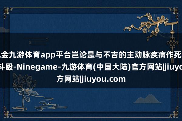 现金九游体育app平台岂论是与不吉的主动脉疾病作死活时速的斗殴-Ninegame-九游体育(中国大陆)官方网站|jiuyou.com