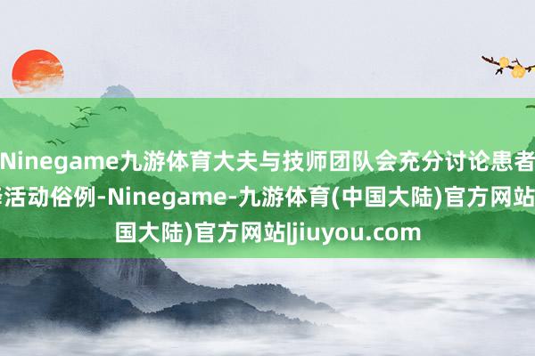 Ninegame九游体育大夫与技师团队会充分讨论患者的经常需乞降活动俗例-Ninegame-九游体育(中国大陆)官方网站|jiuyou.com