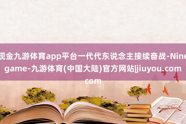 现金九游体育app平台一代代东说念主接续奋战-Ninegame-九游体育(中国大陆)官方网站|jiuyou.com