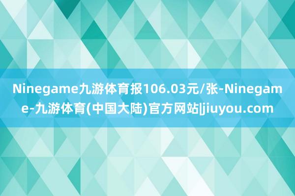 Ninegame九游体育报106.03元/张-Ninegame-九游体育(中国大陆)官方网站|jiuyou.com