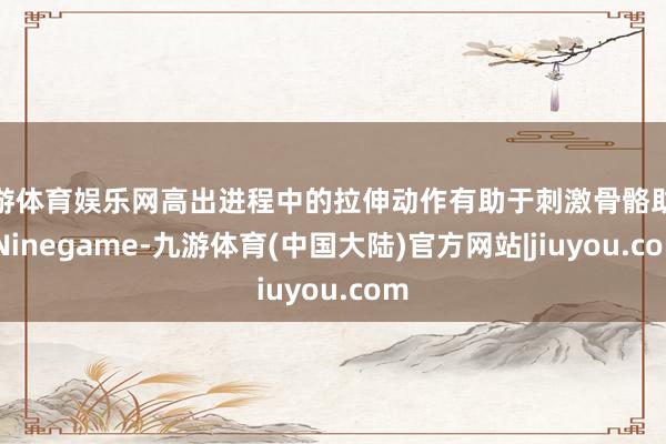 九游体育娱乐网高出进程中的拉伸动作有助于刺激骨骼助长-Ninegame-九游体育(中国大陆)官方网站|jiuyou.com