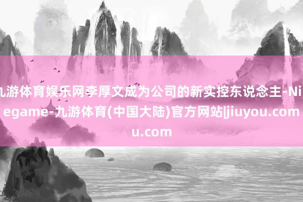 九游体育娱乐网李厚文成为公司的新实控东说念主-Ninegame-九游体育(中国大陆)官方网站|jiuyou.com