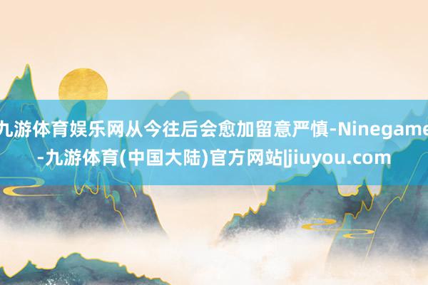 九游体育娱乐网从今往后会愈加留意严慎-Ninegame-九游体育(中国大陆)官方网站|jiuyou.com