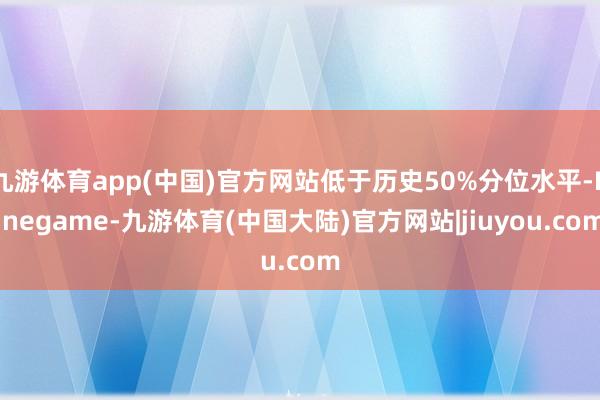 九游体育app(中国)官方网站低于历史50%分位水平-Ninegame-九游体育(中国大陆)官方网站|jiuyou.com