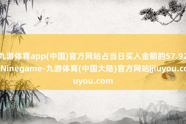 九游体育app(中国)官方网站占当日买入金额的57.92%-Ninegame-九游体育(中国大陆)官方网站|jiuyou.com