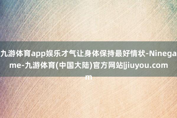 九游体育app娱乐才气让身体保持最好情状-Ninegame-九游体育(中国大陆)官方网站|jiuyou.com