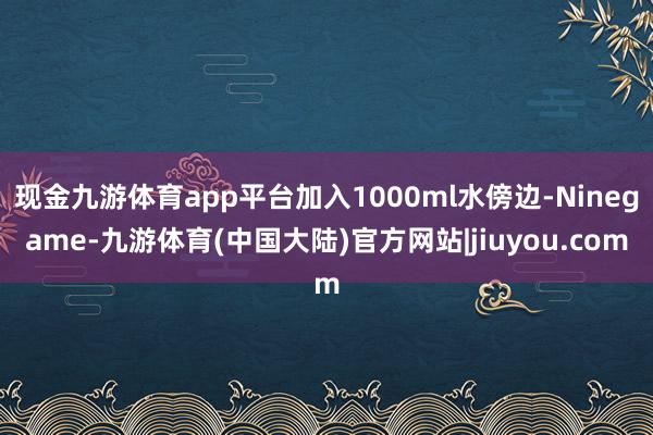 现金九游体育app平台加入1000ml水傍边-Ninegame-九游体育(中国大陆)官方网站|jiuyou.com