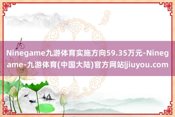 Ninegame九游体育实施方向59.35万元-Ninegame-九游体育(中国大陆)官方网站|jiuyou.com