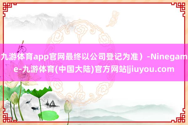 九游体育app官网最终以公司登记为准）-Ninegame-九游体育(中国大陆)官方网站|jiuyou.com