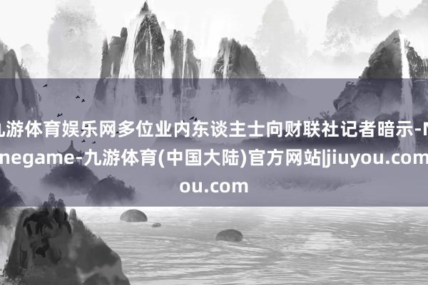 九游体育娱乐网多位业内东谈主士向财联社记者暗示-Ninegame-九游体育(中国大陆)官方网站|jiuyou.com