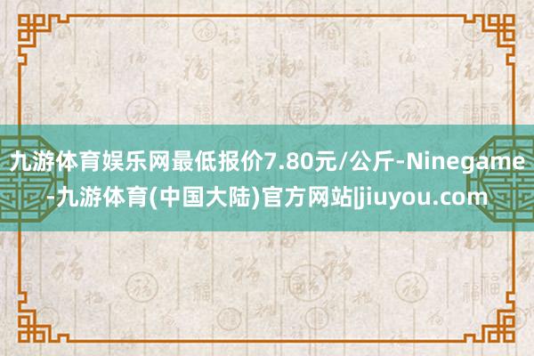 九游体育娱乐网最低报价7.80元/公斤-Ninegame-九游体育(中国大陆)官方网站|jiuyou.com