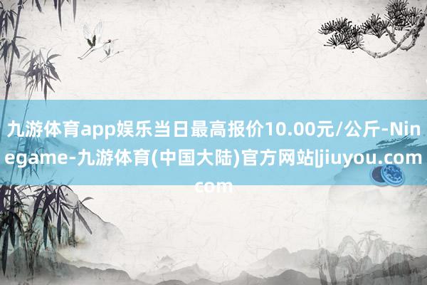 九游体育app娱乐当日最高报价10.00元/公斤-Ninegame-九游体育(中国大陆)官方网站|jiuyou.com