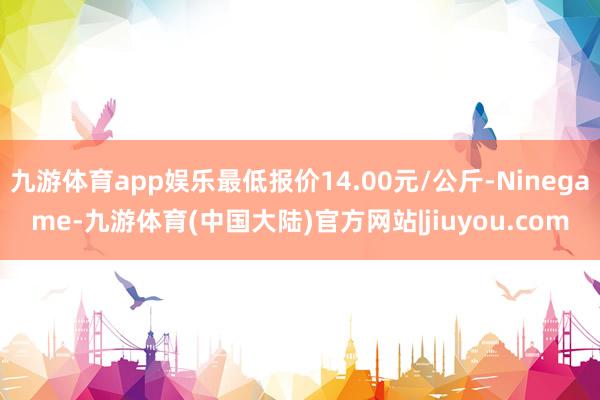 九游体育app娱乐最低报价14.00元/公斤-Ninegame-九游体育(中国大陆)官方网站|jiuyou.com