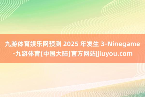 九游体育娱乐网预测 2025 年发生 3-Ninegame-九游体育(中国大陆)官方网站|jiuyou.com