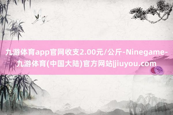 九游体育app官网收支2.00元/公斤-Ninegame-九游体育(中国大陆)官方网站|jiuyou.com