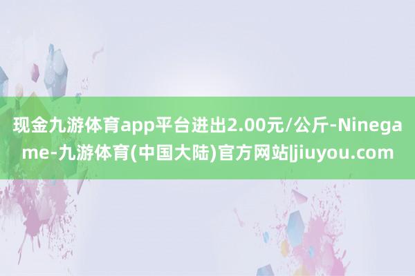 现金九游体育app平台进出2.00元/公斤-Ninegame-九游体育(中国大陆)官方网站|jiuyou.com