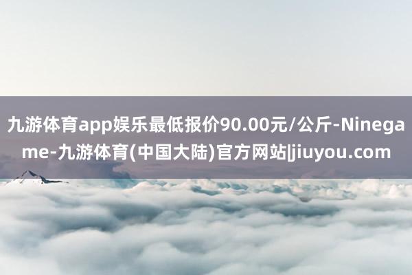 九游体育app娱乐最低报价90.00元/公斤-Ninegame-九游体育(中国大陆)官方网站|jiuyou.com