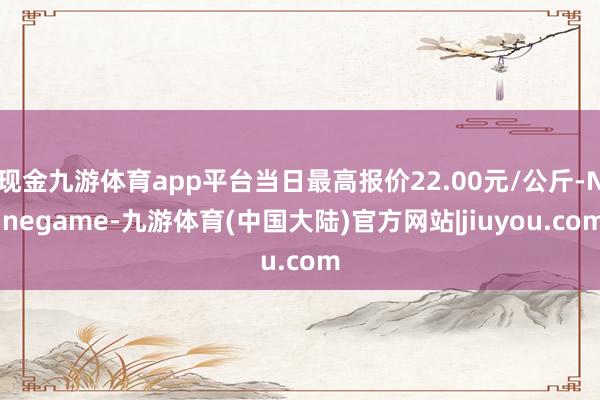 现金九游体育app平台当日最高报价22.00元/公斤-Ninegame-九游体育(中国大陆)官方网站|jiuyou.com