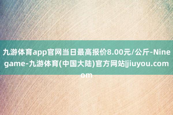 九游体育app官网当日最高报价8.00元/公斤-Ninegame-九游体育(中国大陆)官方网站|jiuyou.com