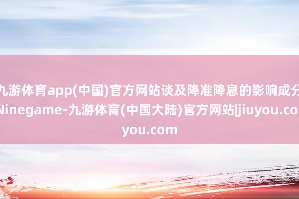 九游体育app(中国)官方网站　　谈及降准降息的影响成分-Ninegame-九游体育(中国大陆)官方网站|jiuyou.com