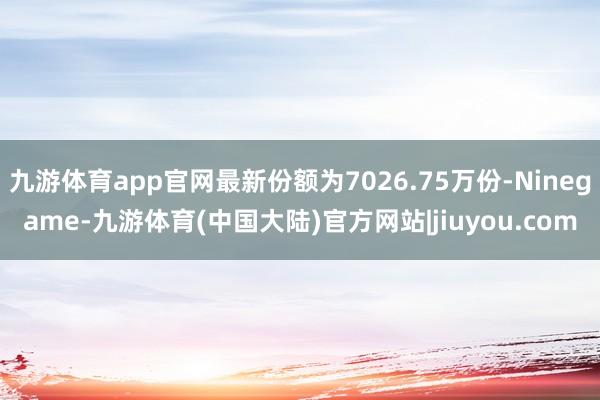 九游体育app官网最新份额为7026.75万份-Ninegame-九游体育(中国大陆)官方网站|jiuyou.com