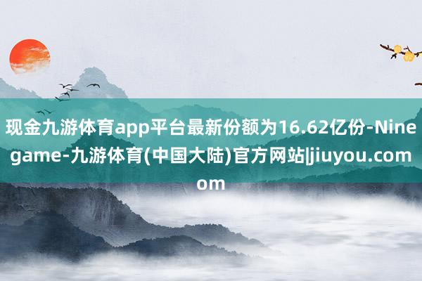 现金九游体育app平台最新份额为16.62亿份-Ninegame-九游体育(中国大陆)官方网站|jiuyou.com