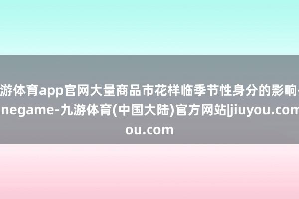 九游体育app官网大量商品市花样临季节性身分的影响-Ninegame-九游体育(中国大陆)官方网站|jiuyou.com