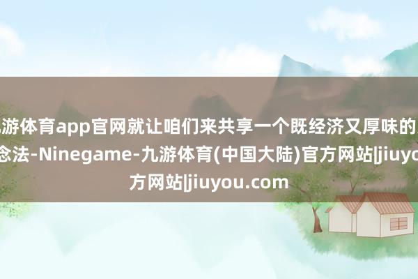 九游体育app官网就让咱们来共享一个既经济又厚味的家常菜作念法-Ninegame-九游体育(中国大陆)官方网站|jiuyou.com