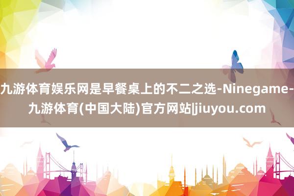 九游体育娱乐网是早餐桌上的不二之选-Ninegame-九游体育(中国大陆)官方网站|jiuyou.com