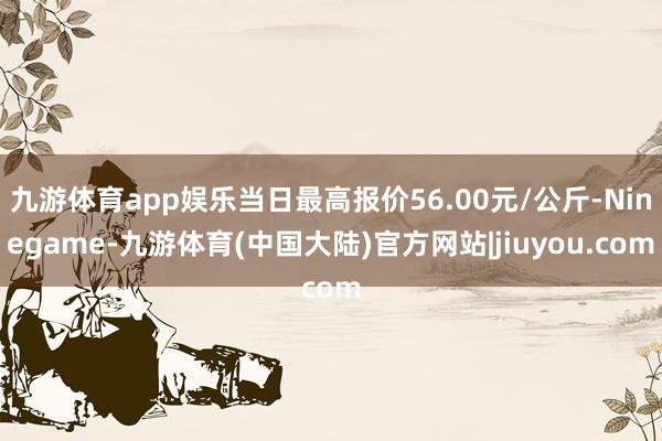 九游体育app娱乐当日最高报价56.00元/公斤-Ninegame-九游体育(中国大陆)官方网站|jiuyou.com