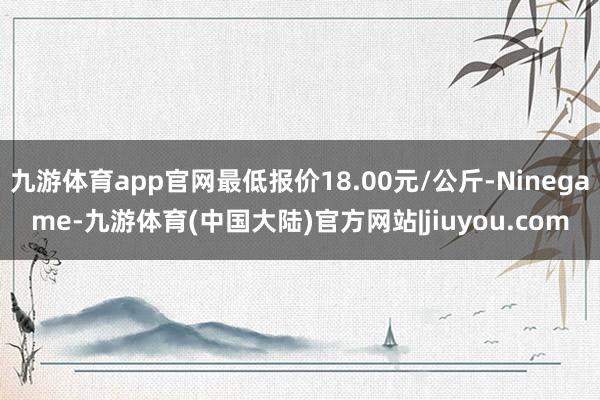 九游体育app官网最低报价18.00元/公斤-Ninegame-九游体育(中国大陆)官方网站|jiuyou.com