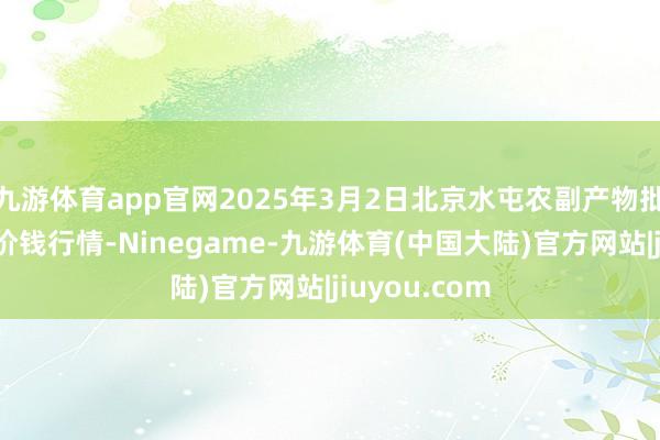 九游体育app官网2025年3月2日北京水屯农副产物批发市鸠合心价钱行情-Ninegame-九游体育(中国大陆)官方网站|jiuyou.com